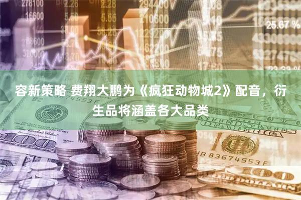 容新策略 费翔大鹏为《疯狂动物城2》配音，衍生品将涵盖各大品类