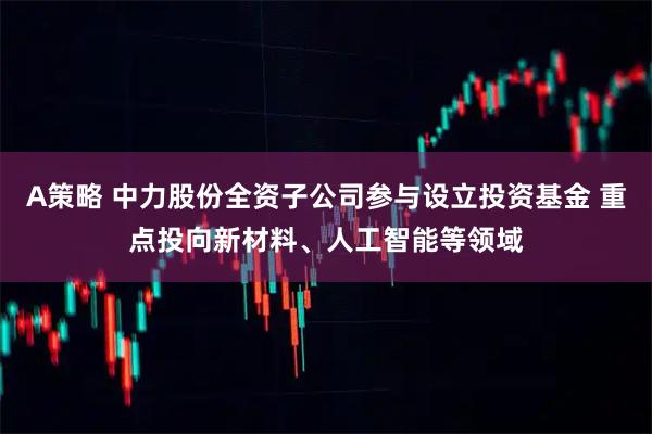 A策略 中力股份全资子公司参与设立投资基金 重点投向新材料、人工智能等领域