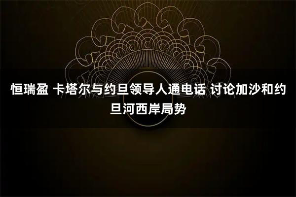 恒瑞盈 卡塔尔与约旦领导人通电话 讨论加沙和约旦河西岸局势