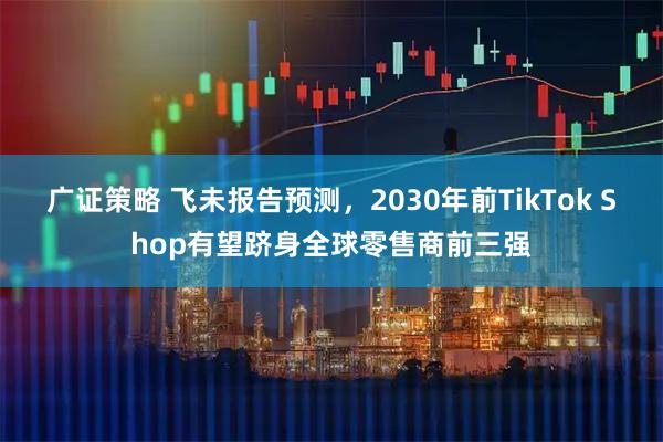 广证策略 飞未报告预测，2030年前TikTok Shop有望跻身全球零售商前三强