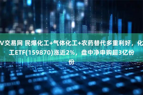 V交易网 民爆化工+气体化工+农药替代多重利好，化工ETF(159870)涨近2%，盘中净申购超3亿份