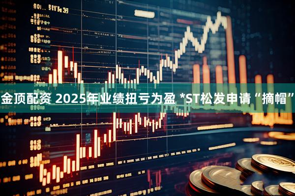 金顶配资 2025年业绩扭亏为盈 *ST松发申请“摘帽”
