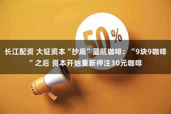 长江配资 大钲资本“抄底”蓝瓶咖啡:“9块9咖啡”之后 资本开始重新押注30元咖啡