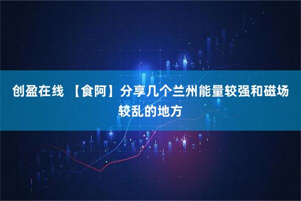 创盈在线 【食阿】分享几个兰州能量较强和磁场较乱的地方