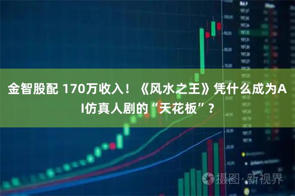金智股配 170万收入！《风水之王》凭什么成为AI仿真人剧的“天花板”？