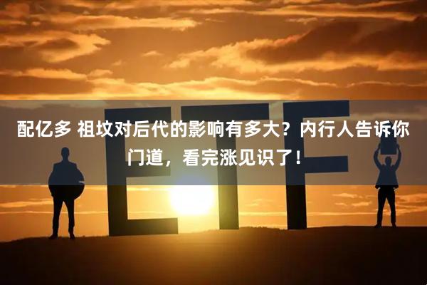 配亿多 祖坟对后代的影响有多大？内行人告诉你门道，看完涨见识了！
