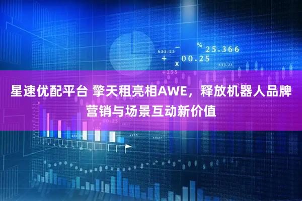 星速优配平台 擎天租亮相AWE，释放机器人品牌营销与场景互动新价值