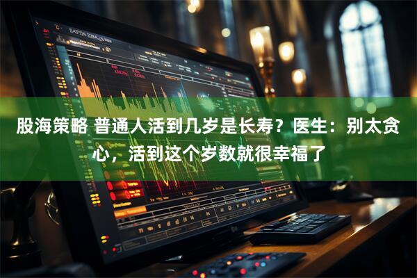 股海策略 普通人活到几岁是长寿？医生：别太贪心，活到这个岁数就很幸福了