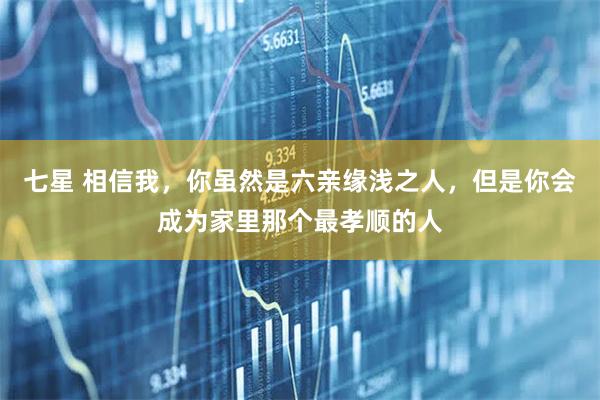 七星 相信我，你虽然是六亲缘浅之人，但是你会成为家里那个最孝顺的人