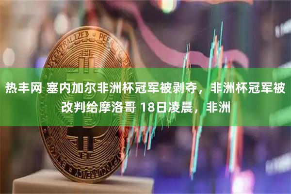 热丰网 塞内加尔非洲杯冠军被剥夺，非洲杯冠军被改判给摩洛哥 18日凌晨，非洲