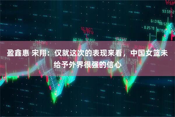 盈鑫惠 宋翔：仅就这次的表现来看，中国女篮未给予外界很强的信心