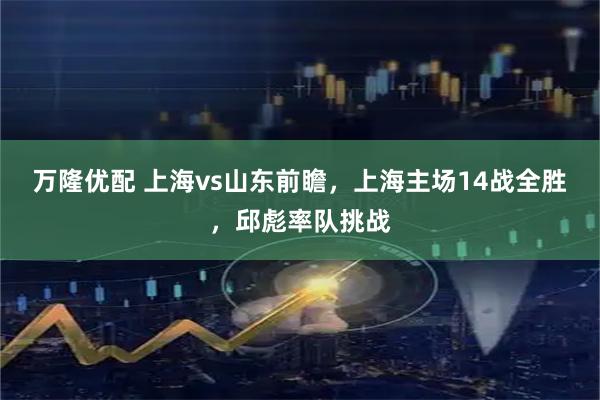 万隆优配 上海vs山东前瞻，上海主场14战全胜，邱彪率队挑战