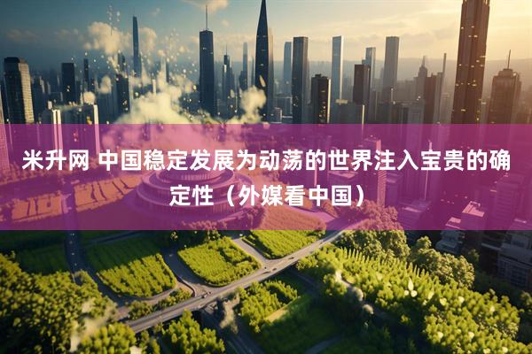 米升网 中国稳定发展为动荡的世界注入宝贵的确定性（外媒看中国）