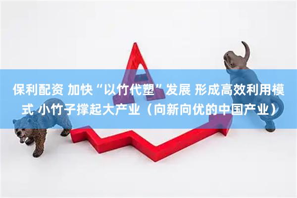 保利配资 加快“以竹代塑”发展 形成高效利用模式 小竹子撑起大产业（向新向优的中国产业）