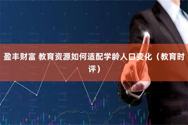 盈丰财富 教育资源如何适配学龄人口变化（教育时评）