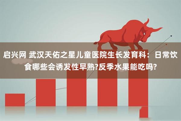 启兴网 武汉天佑之星儿童医院生长发育科：日常饮食哪些会诱发性早熟?反季水果能吃吗?