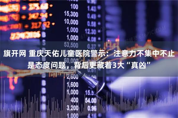 旗开网 重庆天佑儿童医院警示：注意力不集中不止是态度问题，背后更藏着3大“真凶”