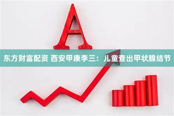 东方财富配资 西安甲康李三：儿童查出甲状腺结节