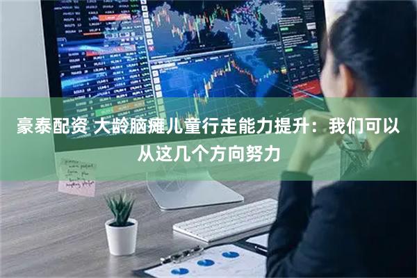 豪泰配资 大龄脑瘫儿童行走能力提升：我们可以从这几个方向努力