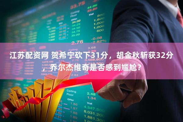 江苏配资网 贺希宁砍下31分，胡金秋斩获32分，乔尔杰维奇是否感到尴尬？