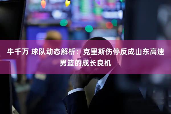 牛千万 球队动态解析：克里斯伤停反成山东高速男篮的成长良机