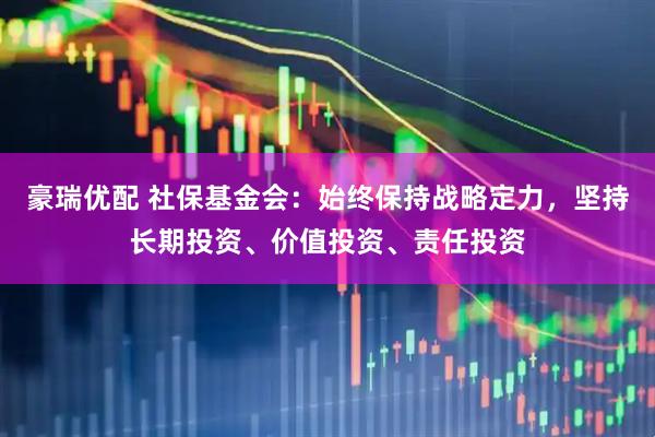豪瑞优配 社保基金会：始终保持战略定力，坚持长期投资、价值投资、责任投资