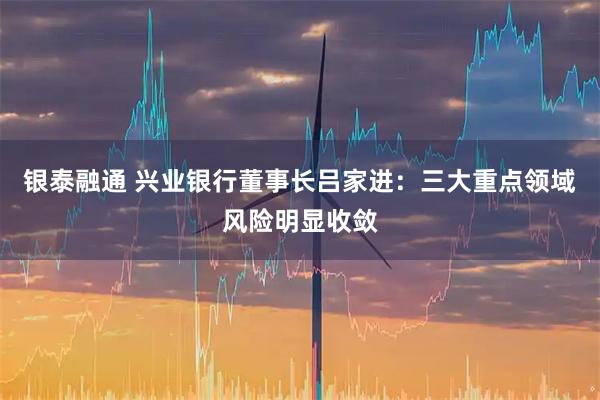 银泰融通 兴业银行董事长吕家进：三大重点领域风险明显收敛