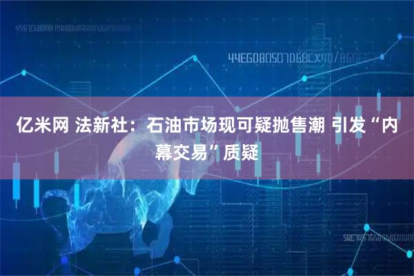 亿米网 法新社:石油市场现可疑抛售潮 引发“内幕交易”质疑