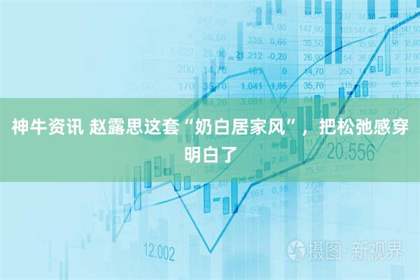神牛资讯 赵露思这套“奶白居家风”，把松弛感穿明白了