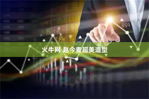 火牛网 赵今麦超美造型