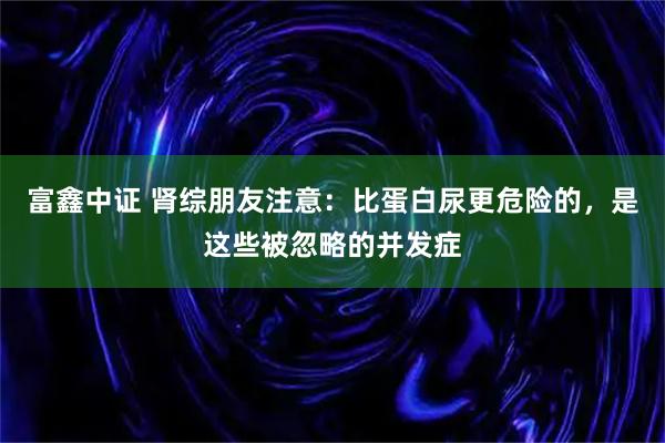 富鑫中证 肾综朋友注意：比蛋白尿更危险的，是这些被忽略的并发症