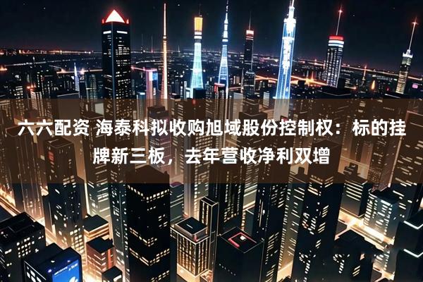 六六配资 海泰科拟收购旭域股份控制权：标的挂牌新三板，去年营收净利双增