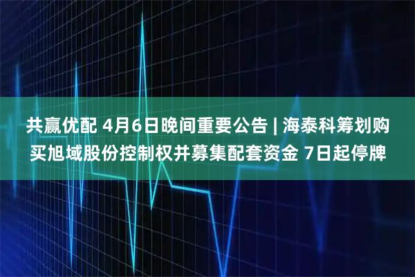共赢优配 4月6日晚间重要公告 | 海泰科筹划购买旭域股份控制权并募集配套资金 7日起停牌