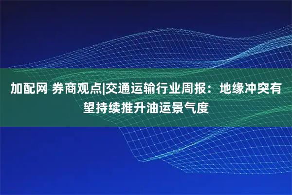 加配网 券商观点|交通运输行业周报：地缘冲突有望持续推升油运景气度