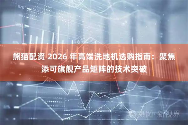 熊猫配资 2026 年高端洗地机选购指南：聚焦添可旗舰产品矩阵的技术突破