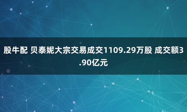 股牛配 贝泰妮大宗交易成交1109.29万股 成交额3.90亿元