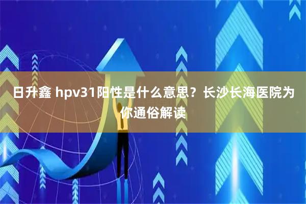 日升鑫 hpv31阳性是什么意思？长沙长海医院为你通俗解读