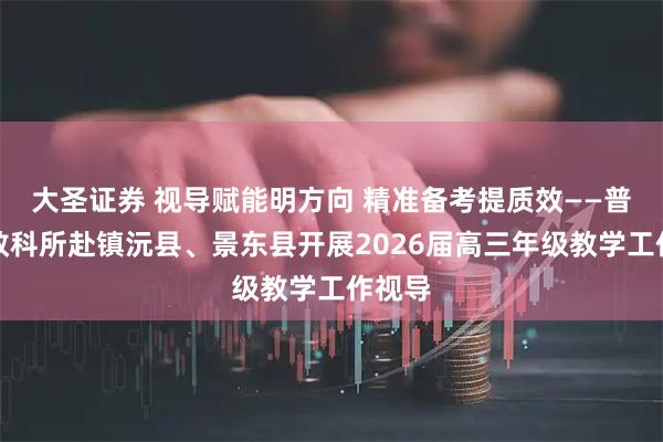 大圣证券 视导赋能明方向 精准备考提质效——普洱市教科所赴镇沅县、景东县开展2026届高三年级教学工作视导