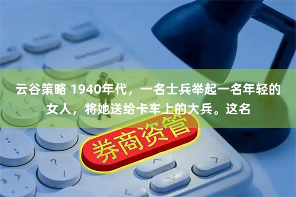 云谷策略 1940年代，一名士兵举起一名年轻的女人，将她送给卡车上的大兵。这名