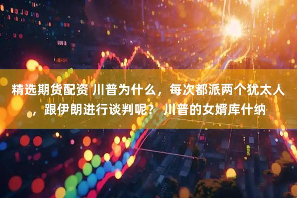 精选期货配资 川普为什么，每次都派两个犹太人，跟伊朗进行谈判呢？ 川普的女婿库什纳