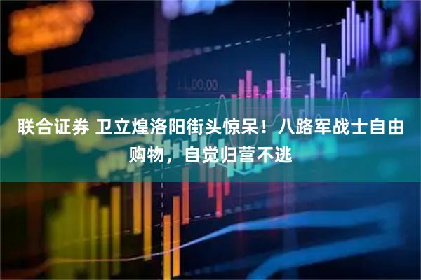 联合证券 卫立煌洛阳街头惊呆！八路军战士自由购物，自觉归营不逃