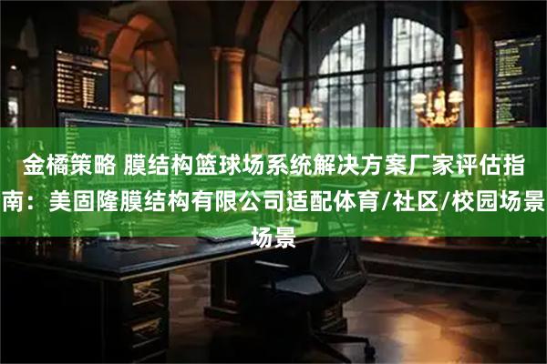 金橘策略 膜结构篮球场系统解决方案厂家评估指南：美固隆膜结构有限公司适配体育/社区/校园场景