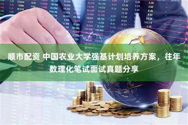 顺市配资 中国农业大学强基计划培养方案，往年数理化笔试面试真题分享
