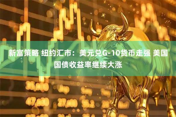 新富策略 纽约汇市：美元兑G-10货币走强 美国国债收益率继续大涨