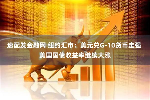 速配发金融网 纽约汇市：美元兑G-10货币走强 美国国债收益率继续大涨