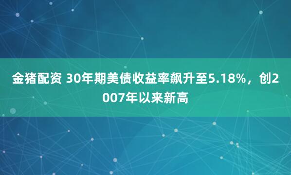金猪配资 30年期美债收益率飙升至5.18%，创2007年以来新高