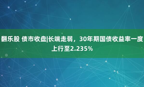 翻乐股 债市收盘|长端走弱，30年期国债收益率一度上行至2.235%