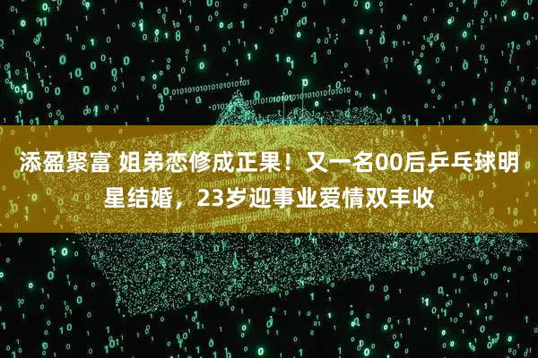添盈聚富 姐弟恋修成正果！又一名00后乒乓球明星结婚，23岁迎事业爱情双丰收