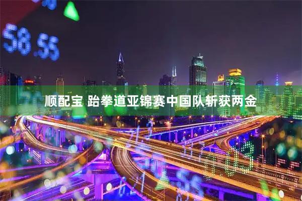 顺配宝 跆拳道亚锦赛中国队斩获两金