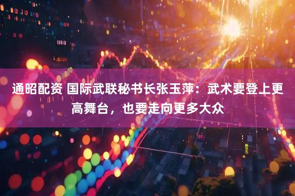 通昭配资 国际武联秘书长张玉萍：武术要登上更高舞台，也要走向更多大众